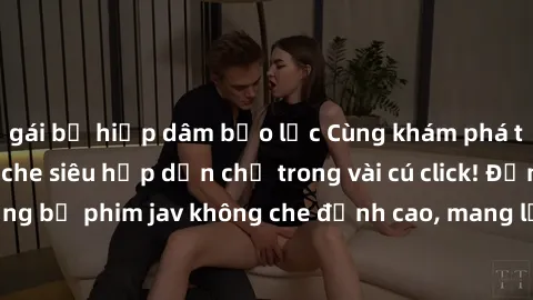 gái bị hiếp dâm bạo lực Cùng khám phá thế giới jav không che siêu hấp dẫn chỉ trong vài cú click! Đắm chìm trong những bộ phim jav không che đỉnh cao, mang lại trải nghiệm thú vị và đầy kích thích.