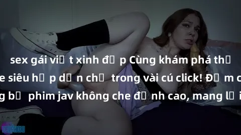 sex gái việt xinh đẹp Cùng khám phá thế giới jav không che siêu hấp dẫn chỉ trong vài cú click! Đắm chìm trong những bộ phim jav không che đỉnh cao, mang lại trải nghiệm thú vị và đầy kích thích.
