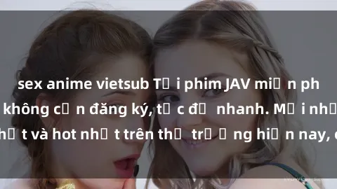 sex anime vietsub Tải phim JAV miễn phí chất lượng cao, không cần đăng ký, tốc độ nhanh. Mới nhất và hot nhất trên thị trường hiện nay, cập nhật hàng ngày.