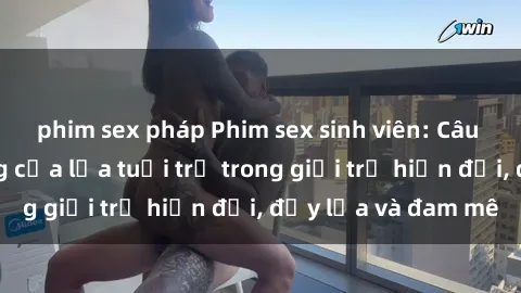 phim sex pháp Phim sex sinh viên: Câu chuyện nóng bỏng của lứa tuổi trẻ trong giới trẻ hiện đại, đầy lửa và đam mê