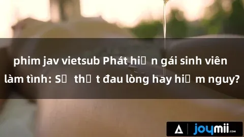 phim jav vietsub Phát hiện gái sinh viên làm tình: Sự thật đau lòng hay hiểm nguy?