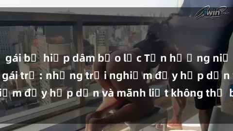 gái bị hiếp dâm bạo lực Tận hưởng niềm vui của sex với gái trẻ: những trải nghiệm đầy hấp dẫn và mãnh liệt không thể bỏ lỡ