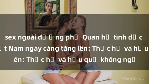 sex ngoài đường phố Quan hệ tình dục của nữ sinh Việt Nam ngày càng tăng lên: Thực hư và hậu quả không ngờ