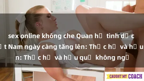 sex online không che Quan hệ tình dục của nữ sinh Việt Nam ngày càng tăng lên: Thực hư và hậu quả không ngờ