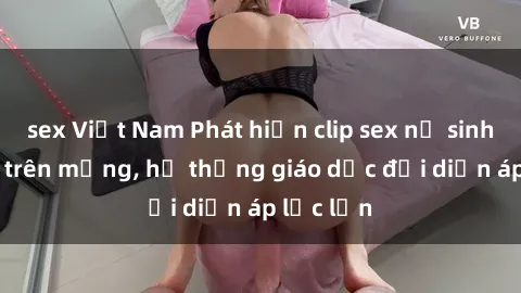sex Việt Nam Phát hiện clip sex nữ sinh gây sốc trên mạng, hệ thống giáo dục đối diện áp lực lớn