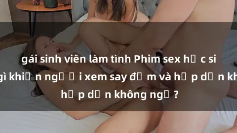 gái sinh viên làm tình Phim sex học sinh: Điều gì khiến người xem say đắm và hấp dẫn không ngờ?