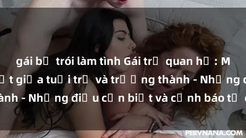 gái bị trói làm tình Gái trẻ quan hệ: Mối quan hệ khác biệt giữa tuổi trẻ và trưởng thành - Những điều cần biết và cảnh báo từ chuyên gia