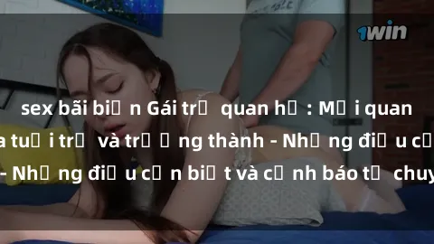 sex bãi biển Gái trẻ quan hệ: Mối quan hệ khác biệt giữa tuổi trẻ và trưởng thành - Những điều cần biết và cảnh báo từ chuyên gia