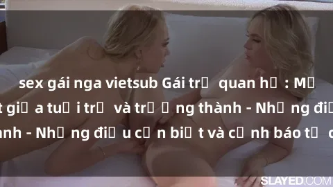 sex gái nga vietsub Gái trẻ quan hệ: Mối quan hệ khác biệt giữa tuổi trẻ và trưởng thành - Những điều cần biết và cảnh báo từ chuyên gia
