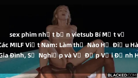 sex phim nhật bản vietsub Bí Mật về Cuộc Sống Của Các MILF Việt Nam: Làm thế Nào Họ Điều Hành Gia Đình, Sự Nghiệp và Vẻ Đẹp Với Định Hình Văn Hóa Đương Đại