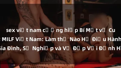 sex việt nam cưỡng hiếp Bí Mật về Cuộc Sống Của Các MILF Việt Nam: Làm thế Nào Họ Điều Hành Gia Đình, Sự Nghiệp và Vẻ Đẹp Với Định Hình Văn Hóa Đương Đại