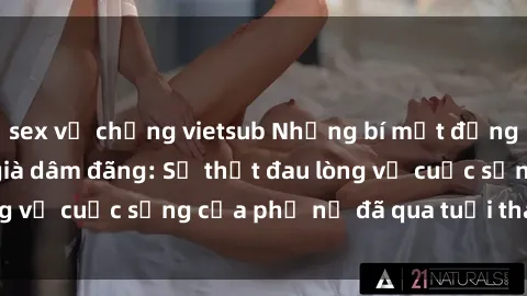 sex vợ chồng vietsub Những bí mật đằng sau vẻ ngoài gái già dâm đãng: Sự thật đau lòng về cuộc sống của phụ nữ đã qua tuổi thanh xuân