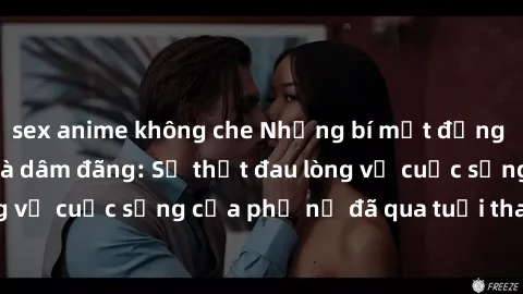 sex anime không che Những bí mật đằng sau vẻ ngoài gái già dâm đãng: Sự thật đau lòng về cuộc sống của phụ nữ đã qua tuổi thanh xuân