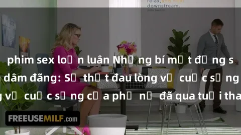 phim sex loạn luân Những bí mật đằng sau vẻ ngoài gái già dâm đãng: Sự thật đau lòng về cuộc sống của phụ nữ đã qua tuổi thanh xuân