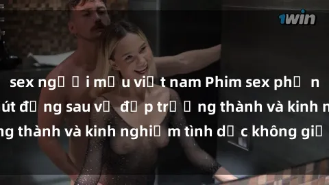 sex người mẫu việt nam Phim sex phụ nữ lớn tuổi: Sức hút đằng sau vẻ đẹp trưởng thành và kinh nghiệm tình dục không giới hạn