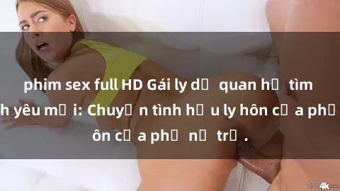 phim sex full HD Gái ly dị quan hệ tìm kiếm tình yêu mới: Chuyện tình hậu ly hôn của phụ nữ trẻ.