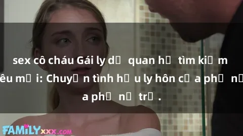 sex cô cháu Gái ly dị quan hệ tìm kiếm tình yêu mới: Chuyện tình hậu ly hôn của phụ nữ trẻ.