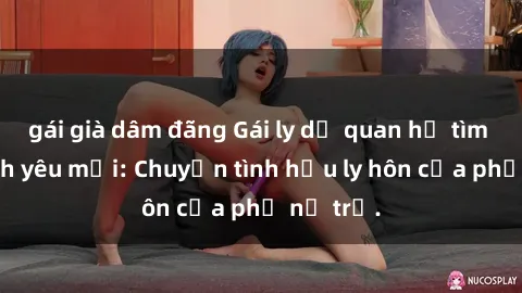 gái già dâm đãng Gái ly dị quan hệ tìm kiếm tình yêu mới: Chuyện tình hậu ly hôn của phụ nữ trẻ.