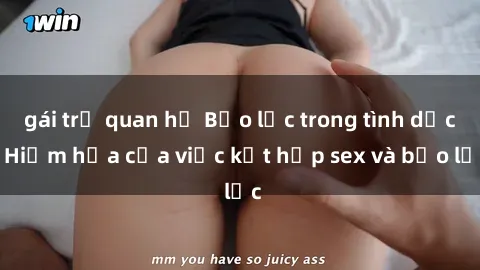 gái trẻ quan hệ Bạo lực trong tình dục: Hiểm họa của việc kết hợp sex và bạo lực