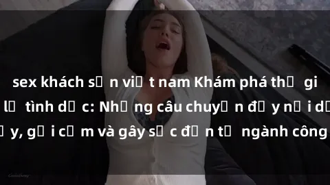 sex khách sạn việt nam Khám phá thế giới của phim sex nô lệ tình dục: Những câu chuyện đầy nổi dậy, gợi cảm và gây sốc đến từ ngành công nghiệp giải trí đen tối