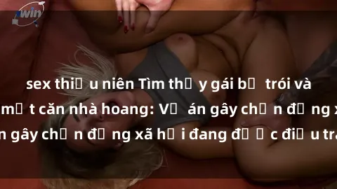 sex thiếu niên Tìm thấy gái bị trói và bị hiếp dâm trong một căn nhà hoang: Vụ án gây chấn động xã hội đang được điều tra vào.
