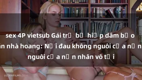 sex 4P vietsub Gái trẻ bị hiếp dâm bạo lực trong căn nhà hoang: Nỗi đau không nguôi của nạn nhân vô tội