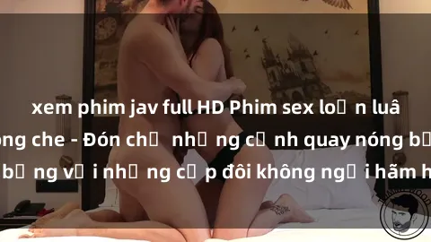 xem phim jav full HD Phim sex loạn luân đầy kích thích không che - Đón chờ những cảnh quay nóng bỏng với những cặp đôi không ngại hãm hiếp gia đình trong lòng