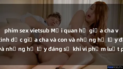 phim sex vietsub Mối quan hệ giữa cha và con: Sự thật về tình dục giữa cha và con và những hệ lụy đáng sợ khi vi phạm luật pháp.