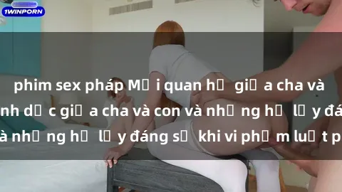 phim sex pháp Mối quan hệ giữa cha và con: Sự thật về tình dục giữa cha và con và những hệ lụy đáng sợ khi vi phạm luật pháp.
