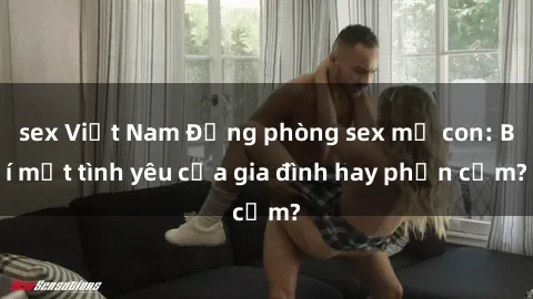 sex Việt Nam Động phòng sex mẹ con: Bí mật tình yêu của gia đình hay phản cảm?