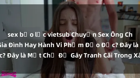 sex bạo lực vietsub Chuyện Sex Ông Cháu: Mối Quan Hệ Gia Đình Hay Hành Vi Phạm Đạo Đức? Đây là Một Chủ Đề Gây Tranh Cãi Trong Xã Hội Hiện Nay.