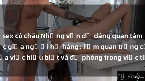 sex cô cháu Những vấn đề đáng quan tâm về quan hệ tình dục giữa người họ hàng: Tầm quan trọng của việc hiểu biết và đề phòng trong việc tiếp xúc trong gia đình.