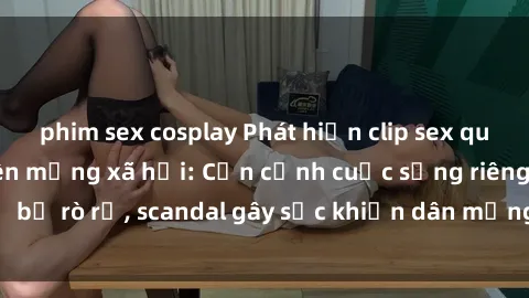 phim sex cosplay Phát hiện clip sex quay lén hot nhất trên mạng xã hội: Cận cảnh cuộc sống riêng tư bị rò rỉ, scandal gây sốc khiến dân mạng không khỏi bàng hoàng