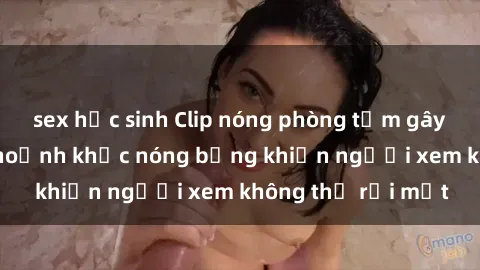 sex học sinh Clip nóng phòng tắm gây sốt: Cận cảnh khoảnh khắc nóng bỏng khiến người xem không thể rời mắt