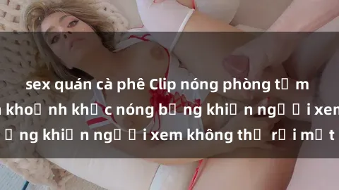 sex quán cà phê Clip nóng phòng tắm gây sốt: Cận cảnh khoảnh khắc nóng bỏng khiến người xem không thể rời mắt