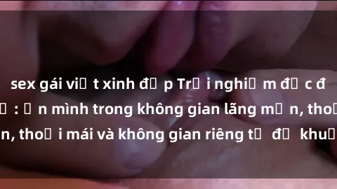 sex gái việt xinh đẹp Trải nghiệm độc đáo tại sex nhà nghỉ: ẩn mình trong không gian lãng mạn, thoải mái và không gian riêng tư để khuấy động tình ái.