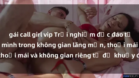gái call girl vip Trải nghiệm độc đáo tại sex nhà nghỉ: ẩn mình trong không gian lãng mạn, thoải mái và không gian riêng tư để khuấy động tình ái.
