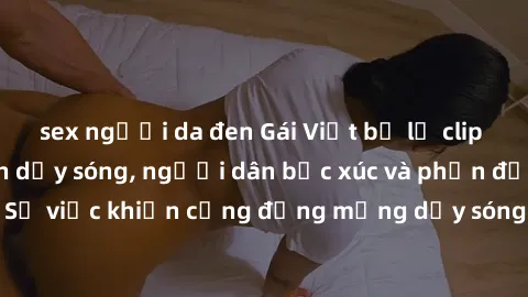 sex người da đen Gái Việt bị lộ clip sex khiến dư luận dậy sóng, người dân bức xúc và phản đối gay gắt. Sự việc khiến cộng đồng mạng dậy sóng và yêu cầu xử lý nghiêm ngặt.
