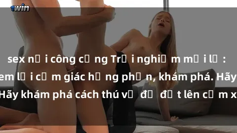 sex nơi công cộng Trải nghiệm mới lạ: Sex trong xe hơi đem lại cảm giác hưng phấn, khám phá. Hãy khám phá cách thú vị để đốt lên cảm xúc trong cuộc tình!