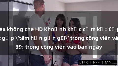 sex không che HD Khoảnh khắc cấm kỵ: Cặp đôi bị bắt gặp 'tâm hồn gần gũi' trong công viên vào ban ngày