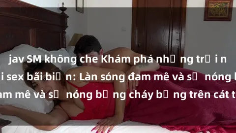 jav SM không che Khám phá những trải nghiệm độc đáo tại sex bãi biển: Làn sóng đam mê và sự nóng bỏng cháy bỏng trên cát trắng