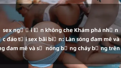 sex người lớn không che Khám phá những trải nghiệm độc đáo tại sex bãi biển: Làn sóng đam mê và sự nóng bỏng cháy bỏng trên cát trắng