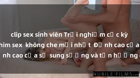 clip sex sinh viên Trải nghiệm cực kỳ nóng bỏng trong phim sex  không che mới nhất  Đỉnh cao của sự sung sướng và tận hưởng chân thật