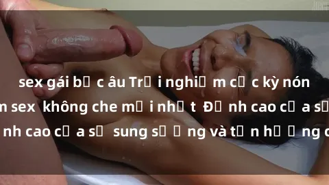 sex gái bắc âu Trải nghiệm cực kỳ nóng bỏng trong phim sex  không che mới nhất  Đỉnh cao của sự sung sướng và tận hưởng chân thật