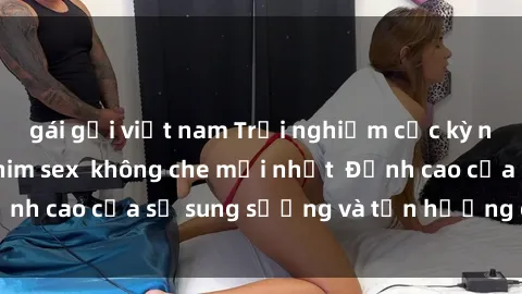 gái gọi việt nam Trải nghiệm cực kỳ nóng bỏng trong phim sex  không che mới nhất  Đỉnh cao của sự sung sướng và tận hưởng chân thật