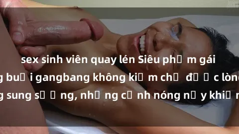 sex sinh viên quay lén Siêu phẩm gái Việt tham gia trong buổi gangbang không kiềm chế được lòng sung sướng, những cảnh nóng nảy khiến ai cũng phải mãn nhãn
