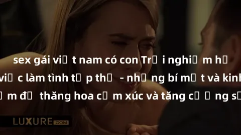 sex gái việt nam có con Trải nghiệm hứng khởi cùng với việc làm tình tập thể - những bí mật và kinh nghiệm để thăng hoa cảm xúc và tăng cường sự gắn kết trong mối quan hệ