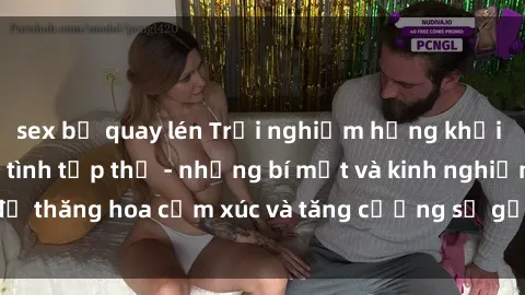 sex bị quay lén Trải nghiệm hứng khởi cùng với việc làm tình tập thể - những bí mật và kinh nghiệm để thăng hoa cảm xúc và tăng cường sự gắn kết trong mối quan hệ