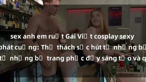 sex anh em ruột Gái Việt cosplay sexy khiến fan hâm mộ phát cuồng: Thử thách sức hút từ những bộ trang phục đầy sáng tạo và quyến rũ!