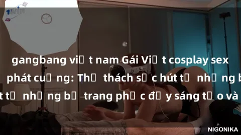 gangbang việt nam Gái Việt cosplay sexy khiến fan hâm mộ phát cuồng: Thử thách sức hút từ những bộ trang phục đầy sáng tạo và quyến rũ!